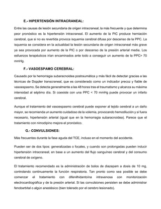 E.- HIPERTENSIÓN INTRACRANEAL:
Entre las causas de lesión secundaria de origen intracraneal, la más frecuente y que determina
peor pronóstico es la hipertensión intracraneal. El aumento de la PIC produce herniación
cerebral, que si no es revertida provoca isquemia cerebral difusa por descenso de la PPC. La
isquemia se considera en la actualidad la lesión secundaria de origen intracraneal más grave
ya sea provocada por aumento de la PIC o por descenso de la presión arterial media. Los
esfuerzos terapéuticos irían encaminados ante todo a conseguir un aumento de la PPC> 70
mmHg.
F.- VASOESPAMO CEREBRAL:
Causado por la hemorragia subaracnoidea postraumática y más fácil de detectar gracias a las
técnicas de Doppler transcraneal, que es considerado como un indicador precoz y fiable de
vasoespasmo. Se detecta generalmente a las 48 horas tras el traumatismo y alcanza su máxima
intensidad al séptimo día. Si coexiste con una PPC < 70 mmHg puede provocar un infarto
cerebral.
Aunque el tratamiento del vasoespasmo cerebral puede exponer al tejido cerebral a un daño
mayor, se recomienda un aumento cuidadoso de la volemia, provocando hemodilución y si fuera
necesario, hipertensión arterial (igual que en la hemorragia subaracnoidea). Parece que el
tratamiento con nimodipino mejora el pronóstico.
G.- CONVULSIONES:
Más frecuentes durante la fase aguda del TCE, incluso en el momento del accidente.
Pueden ser de dos tipos: generalizadas o focales, y cuando son prolongadas pueden inducir
hipertensión intracraneal, en base a un aumento del flujo sanguíneo cerebral y del consumo
cerebral de oxígeno.
El tratamiento recomendado es la administración de bolos de diazepam a dosis de 10 mg,
controlando continuamente la función respiratoria. Tan pronto como sea posible se debe
comenzar el tratamiento con difenilhidantoína intravenosa con monitorización
electrocardiográfica y de la presión arterial. Si las convulsiones persisten se debe administrar
fenobarbital o algún anestésico (bien tolerado por el cerebro lesionado).
 