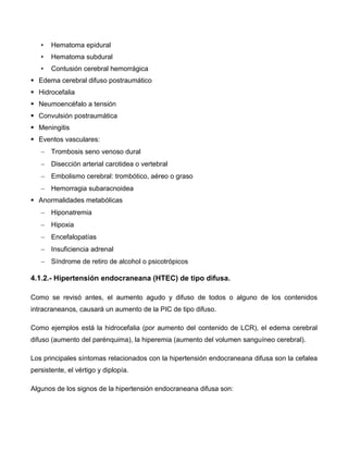 • Hematoma epidural
• Hematoma subdural
• Contusión cerebral hemorrágica
 Edema cerebral difuso postraumático
 Hidrocefalia
 Neumoencéfalo a tensión
 Convulsión postraumática
 Meningitis
 Eventos vasculares:
 Trombosis seno venoso dural
 Disección arterial carotidea o vertebral
 Embolismo cerebral: trombótico, aéreo o graso
 Hemorragia subaracnoidea
 Anormalidades metabólicas
 Hiponatremia
 Hipoxia
 Encefalopatías
 Insuficiencia adrenal
 Síndrome de retiro de alcohol o psicotrópicos
4.1.2.- Hipertensión endocraneana (HTEC) de tipo difusa.
Como se revisó antes, el aumento agudo y difuso de todos o alguno de los contenidos
intracraneanos, causará un aumento de la PIC de tipo difuso.
Como ejemplos está la hidrocefalia (por aumento del contenido de LCR), el edema cerebral
difuso (aumento del parénquima), la hiperemia (aumento del volumen sanguíneo cerebral).
Los principales síntomas relacionados con la hipertensión endocraneana difusa son la cefalea
persistente, el vértigo y diplopía.
Algunos de los signos de la hipertensión endocraneana difusa son:
 