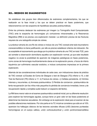 XII.- MEDIOS DE DIAGNOSTICO
Se establecen dos grupos bien diferenciados de exámenes complementarios, los que se
realizarán en la fase inicial y los que se deben practicar en fases posteriores, que
relacionaremos con las sospecha de hipotéticas secuelas postraumáticas.
Entre los primeros destacan los exámenes por imagen La Tomografía Axial Computarizada
(TAC) ante la sospecha de hemorragias y/o contusiones intracraneales y la Resonancia
Magnética (RM) si se precisa una exploración medular. La definición precisa de las fracturas
requiere de una radiografía simple de cráneo.
La práctica rutinaria de una Rx de cráneo e incluso de una TAC craneal ante todo traumatismo
craneoencefálico no tiene justificación, por ello es preciso establecer criterios de indicación. No
es aceptable el razonamiento que aboga por la práctica rutinaria de una TAC en todo TCE, para
así someter a observación domiciliaria aquellos con exploración normal, ya que este resultado
negativo no anula la posibilidad de aparición de imágenes patológicas en fases posteriores,
como zonas de hemorragia insuficientemente claras en la exploración previa, o focos de infarto
isquémico por sufrimiento vascular evolutivo, e incluso contusiones imprecisas en la primera
exploración.
Además de las consideraciones individuales de cada caso, son indicaciones claras de práctica
de TAC craneal: a) Escalas de Coma de Glasgow o test de Glasgow (TG) inferior a 15, o del
Test de Raimondi (TR) inferior a 11. b) Fractura de cráneo. c) Cefalea persistente. d) Vómitos
intensos y recurrentes. e) Amnesia postraumática. f) Pérdida de conciencia postraumática de
lenta recuperación (en los niños más pequeños la pérdida de conciencia inmediata, breve y de
recuperación rápida y completa suele traducir un espasmo del llanto).
La RM tiene menor valor en el examen postraumático cerebral inicial, por su diferente resolución
para explorar las hemorragias agudas, aunque tiene un gran valor en las fases posteriores al
determinar las lesiones secuelares. Sin embargo es la exploración ideal para el examen de las
posibles alteraciones medulares. Por otra parte en la TC inicial se considera que sólo en el 10%
aparecen los hallazgos clásicos de las lesiones axonales difusas (LAD) (lesiones punteadas
hemorrágicas en el cuerpo calloso, unión corticosubcortical y unión pontinomesencefálica
 