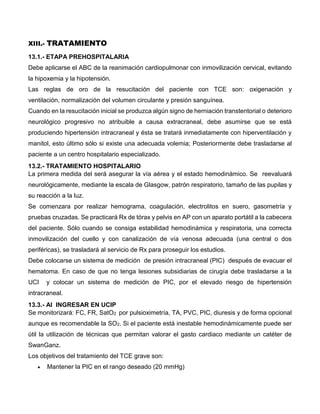 XIII.- TRATAMIENTO
13.1.- ETAPA PREHOSPITALARIA
Debe aplicarse el ABC de la reanimación cardiopulmonar con inmovilización cervical, evitando
la hipoxemia y la hipotensión.
Las reglas de oro de la resucitación del paciente con TCE son: oxigenación y
ventilación, normalización del volumen circulante y presión sanguínea.
Cuando en la resucitación inicial se produzca algún signo de herniación transtentorial o deterioro
neurológico progresivo no atribuible a causa extracraneal, debe asumirse que se está
produciendo hipertensión intracraneal y ésta se tratará inmediatamente con hiperventilación y
manitol, esto último sólo si existe una adecuada volemia; Posteriormente debe trasladarse al
paciente a un centro hospitalario especializado.
13.2.- TRATAMIENTO HOSPITALARIO
La primera medida del será asegurar la vía aérea y el estado hemodinámico. Se reevaluará
neurológicamente, mediante la escala de Glasgow, patrón respiratorio, tamaño de las pupilas y
su reacción a la luz.
Se comenzara por realizar hemograma, coagulación, electrolitos en suero, gasometría y
pruebas cruzadas. Se practicará Rx de tórax y pelvis en AP con un aparato portátil a la cabecera
del paciente. Sólo cuando se consiga estabilidad hemodinámica y respiratoria, una correcta
inmovilización del cuello y con canalización de vía venosa adecuada (una central o dos
periféricas), se trasladará al servicio de Rx para proseguir los estudios.
Debe colocarse un sistema de medición de presión intracraneal (PIC) después de evacuar el
hematoma. En caso de que no tenga lesiones subsidiarias de cirugía debe trasladarse a la
UCI y colocar un sistema de medición de PIC, por el elevado riesgo de hipertensión
intracraneal.
13.3.- Al INGRESAR EN UCIP
Se monitorizará: FC, FR, SatO2 por pulsioximetría, TA, PVC, PIC, diuresis y de forma opcional
aunque es recomendable la SO2. Si el paciente está inestable hemodinámicamente puede ser
útil la utilización de técnicas que permitan valorar el gasto cardiaco mediante un catéter de
SwanGanz.
Los objetivos del tratamiento del TCE grave son:
 Mantener la PIC en el rango deseado (20 mmHg)
 