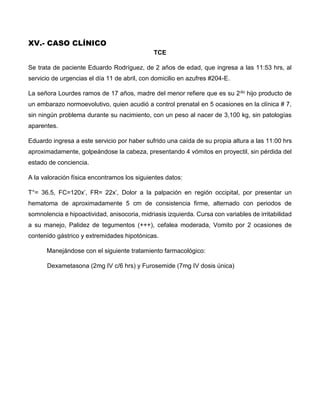 XV.- CASO CLÍNICO
TCE
Se trata de paciente Eduardo Rodríguez, de 2 años de edad, que ingresa a las 11:53 hrs, al
servicio de urgencias el día 11 de abril, con domicilio en azufres #204-E.
La señora Lourdes ramos de 17 años, madre del menor refiere que es su 2do hijo producto de
un embarazo normoevolutivo, quien acudió a control prenatal en 5 ocasiones en la clínica # 7,
sin ningún problema durante su nacimiento, con un peso al nacer de 3,100 kg, sin patologías
aparentes.
Eduardo ingresa a este servicio por haber sufrido una caída de su propia altura a las 11:00 hrs
aproximadamente, golpeándose la cabeza, presentando 4 vómitos en proyectil, sin pérdida del
estado de conciencia.
A la valoración física encontramos los siguientes datos:
T°= 36.5, FC=120x’, FR= 22x’, Dolor a la palpación en región occipital, por presentar un
hematoma de aproximadamente 5 cm de consistencia firme, alternado con periodos de
somnolencia e hipoactividad, anisocoria, midriasis izquierda. Cursa con variables de irritabilidad
a su manejo, Palidez de tegumentos (+++), cefalea moderada, Vomito por 2 ocasiones de
contenido gástrico y extremidades hipotónicas.
Manejándose con el siguiente tratamiento farmacológico:
Dexametasona (2mg IV c/6 hrs) y Furosemide (7mg IV dosis única)
 