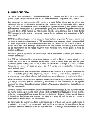 I.- INTRODUCCIÓN
Se define como traumatismo craneoencefálico (TCE) cualquier alteración física o funcional
producida por fuerzas mecánicas que actúan sobre el encéfalo o alguna de sus cubiertas.
Las causas de los traumatismos están ligadas a la edad de los sujetos que los sufren. Las
caídas constituyen el mecanismo etiológico más frecuente. Los accidentes de tráfico son la
segunda causa en frecuencia, pero ocupan el primer lugar en lesiones graves y fallecimientos.
El maltrato es una causa de TCE potencialmente grave, que afecta con mayor frecuencia a los
menores de dos años. Aunque su incidencia es incierta, se ha estimado que la mitad de los
TCE que producen la muerte o secuelas irreversibles en lactantes son secundarios a daño
intencional.1
El TCE infantil constituye un motivo frecuente de consulta en Urgencias. Aunque en su mayoría
no conlleva consecuencias graves, el TCE supone la primera causa de muerte y discapacidad
en niños mayores de 1 año en los países desarrollados. Se estima que 1 de cada 10 niños
sufrirá un TCE no banal a lo largo de la infancia. Por otra parte se considera que la mortalidad
de los traumatismos es dos veces mayor en niños menores de 12 meses que en el resto de
edades pediátricas.
El trauma general representa un verdadero problema de salud en cualquier país del mundo
incluido en México.2
Los TCE se distribuyen bimodalmente en la edad pediátrica. El grupo que es atendido con
mayor frecuencia es el de menores de dos años. En la pubertad existe otro pico de gran
incidencia por la participación de los jóvenes en actividades de riesgo. Los TCE son más
frecuentes en varones en todos los grupos de edad, siendo más marcadas las diferencias a
partir de los 4 años.1
Cada vez se conoce más acerca de esta enfermedad: se sabe que el TCE puede conducir a los
niños a déficits persistentes cognitivos, neuroconductales, intelectuales, académicos y
problemas de personalidad, además de los trastornos que producen en el ambiente familiar.
Afortunadamente, debido en parte al enorme interés científico que algunos países han mostrado
y al apoyo económico para la prevención y tratamiento de esta enfermedad, se ha logrado
disminuir los índices de morbimortalidad tanto en niños como en adolescentes que sufrieron un
TCE en nuestro país. 2
Como ya se había mencionado los traumatismos craneoencefálicos (TCE) son la primera causa
de muerte en niños por encima de un año de edad, siendo también la causa de retraso mental,
epilepsia y discapacidad física, puede decirse que al menos 1 de cada 10 niños sufrirá durante
la infancia un TCE importante, aunque casi todos son leves, el 10% de ellos son graves y
conducen a la muerte en el 1.5% de los niños.
La disminución del nivel en el estado de conciencia es el síntoma guía que va a determinar el
pronóstico. La duración de la amnesia postraumática también se ha considerado factor
pronóstico del daño cerebral tardío en TCE cerrados. La etiología más frecuente en niños
 