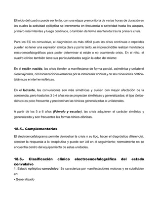 El inicio del cuadro puede ser lento, con una etapa premonitoria de varias horas de duración en
las cuales la actividad epiléptica se incrementa en frecuencia o severidad hasta los ataques,
primero intermitentes y luego continuos, o también de forma mantenida tras la primera crisis.
Para los EC no convulsivo, el diagnóstico es más difícil pues las crisis continuas o repetidas
pueden no tener una expresión clínica clara y por lo tanto, es imprescindible realizar monitoreos
electroencefalográficos para poder determinar si están o no ocurriendo crisis. En el niño, el
cuadro clínico también tiene sus particularidades según la edad del mismo:
En el recién nacido, las crisis tienden a manifestarse de forma parcial, asimétrica y unilateral
o en bayoneta, con localizaciones erráticas por la inmadurez cortical y de las conexiones córtico-
talámicas e interhemisféricas.
En el lactante, las convulsiones son más simétricas y cursan con mayor afectación de la
conciencia, pero hasta los 3 ó 4 años no se proyectan simétricas y generalizadas; el tipo tónico-
clónico es poco frecuente y predominan las tónicas generalizadas o unilaterales.
A partir de los 5 a 6 años (Párvulo y escolar), las crisis adquieren el carácter simétrico y
generalizado y son frecuentes las formas tónico-clónicas.
18.5.- Complementarios
El electroencefalograma permite demostrar la crisis y su tipo, hacer el diagnóstico diferencial,
conocer la respuesta a la terapéutica y puede ser útil en el seguimiento; normalmente no se
encuentra dentro del equipamiento de estas unidades.
18.6.- Clasificación clínico electroencefalográfica del estado
convulsivo
1. Estado epiléptico convulsivo: Se caracteriza por manifestaciones motoras y se subdividen
en:
• Generalizado
 