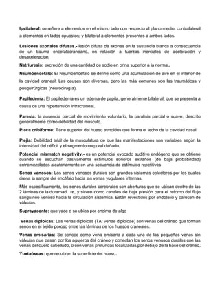 Ipsilateral: se refiere a elementos en el mismo lado con respecto al plano medio; contralateral
a elementos en lados opuestos; y bilateral a elementos presentes a ambos lados.
Lesiones axonales difusas.- lesión difusa de axones en la sustancia blanca a consecuencia
de un trauma encefalocraneano, en relación a fuerzas inerciales de aceleración y
desaceleración.
Natriuresis: excreción de una cantidad de sodio en orina superior a la normal.
Neumoencéfalo: El Neumoencéfalo se define como una acumulación de aire en el interior de
la cavidad craneal. Las causas son diversas, pero las más comunes son las traumáticas y
posquirúrgicas (neurocirugía).
Papiledema: El papiledema es un edema de papila, generalmente bilateral, que se presenta a
causa de una hipertensión intracraneal.
Paresia: la ausencia parcial de movimiento voluntario, la parálisis parcial o suave, descrito
generalmente como debilidad del músculo.
Placa cribiforme: Parte superior del hueso etmoides que forma el techo de la cavidad nasal.
Plejia: Debilidad total de la musculatura de que las manifestaciones son variables según la
intensidad del déficit y el segmento corporal dañado.
Potencial mismatch negativity.- es un potencial evocado auditivo endógeno que se obtiene
cuando se escuchan pasivamente estímulos sonoros extraños (de baja probabilidad)
entremezclados aleatoriamente en una secuencia de estímulos repetitivos
Senos venosos: Los senos venosos durales son grandes sistemas colectores por los cuales
drena la sangre del encéfalo hacia las venas yugulares internas.
Más específicamente, los senos durales cerebrales son aberturas que se ubican dentro de las
2 láminas de la duramad re, y sirven como canales de baja presión para el retorno del flujo
sanguíneo venoso hacia la circulación sistémica. Están revestidos por endotelio y carecen de
válvulas.
Suprayacente: que yace o se ubica por encima de algo
Venas diploicas: Las venas diploicas (TA: venae diploicae) son venas del cráneo que forman
senos en el tejido poroso entre las láminas de los huesos craneales.
Venas emisarias: Se conoce como vena emisaria a cada una de las pequeñas venas sin
válvulas que pasan por los agujeros del cráneo y conectan los senos venosos durales con las
venas del cuero cabelludo, o con venas profundas localizadas por debajo de la base del cráneo.
Yuxtaóseas: que recubren la superficie del hueso.
 
