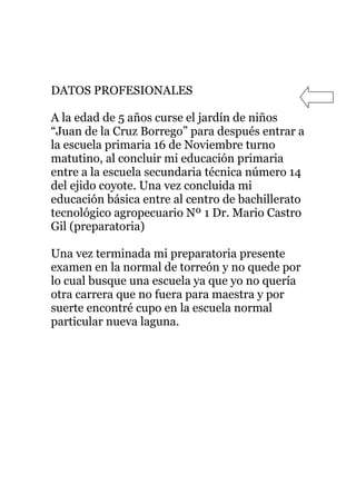 DATOS PROFESIONALES

A la edad de 5 años curse el jardín de niños
“Juan de la Cruz Borrego” para después entrar a
la escuela primaria 16 de Noviembre turno
matutino, al concluir mi educación primaria
entre a la escuela secundaria técnica número 14
del ejido coyote. Una vez concluida mi
educación básica entre al centro de bachillerato
tecnológico agropecuario Nº 1 Dr. Mario Castro
Gil (preparatoria)

Una vez terminada mi preparatoria presente
examen en la normal de torreón y no quede por
lo cual busque una escuela ya que yo no quería
otra carrera que no fuera para maestra y por
suerte encontré cupo en la escuela normal
particular nueva laguna.
 