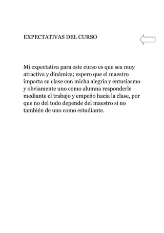 EXPECTATIVAS DEL CURSO




Mi expectativa para este curso es que sea muy
atractiva y dinámica; espero que el maestro
imparta su clase con micha alegría y entusiasmo
y obviamente uno como alumna responderle
mediante el trabajo y empeño hacia la clase, por
que no del todo depende del maestro si no
también de uno como estudiante.
 