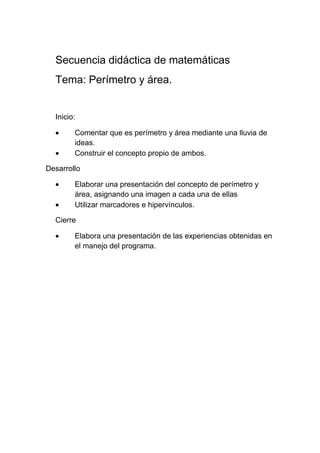 Secuencia didáctica de matemáticas
  Tema: Perímetro y área.


  Inicio:

        Comentar que es perímetro y área mediante una lluvia de
        ideas.
        Construir el concepto propio de ambos.

Desarrollo

        Elaborar una presentación del concepto de perímetro y
        área, asignando una imagen a cada una de ellas
        Utilizar marcadores e hipervínculos.

  Cierre

        Elabora una presentación de las experiencias obtenidas en
        el manejo del programa.
 
