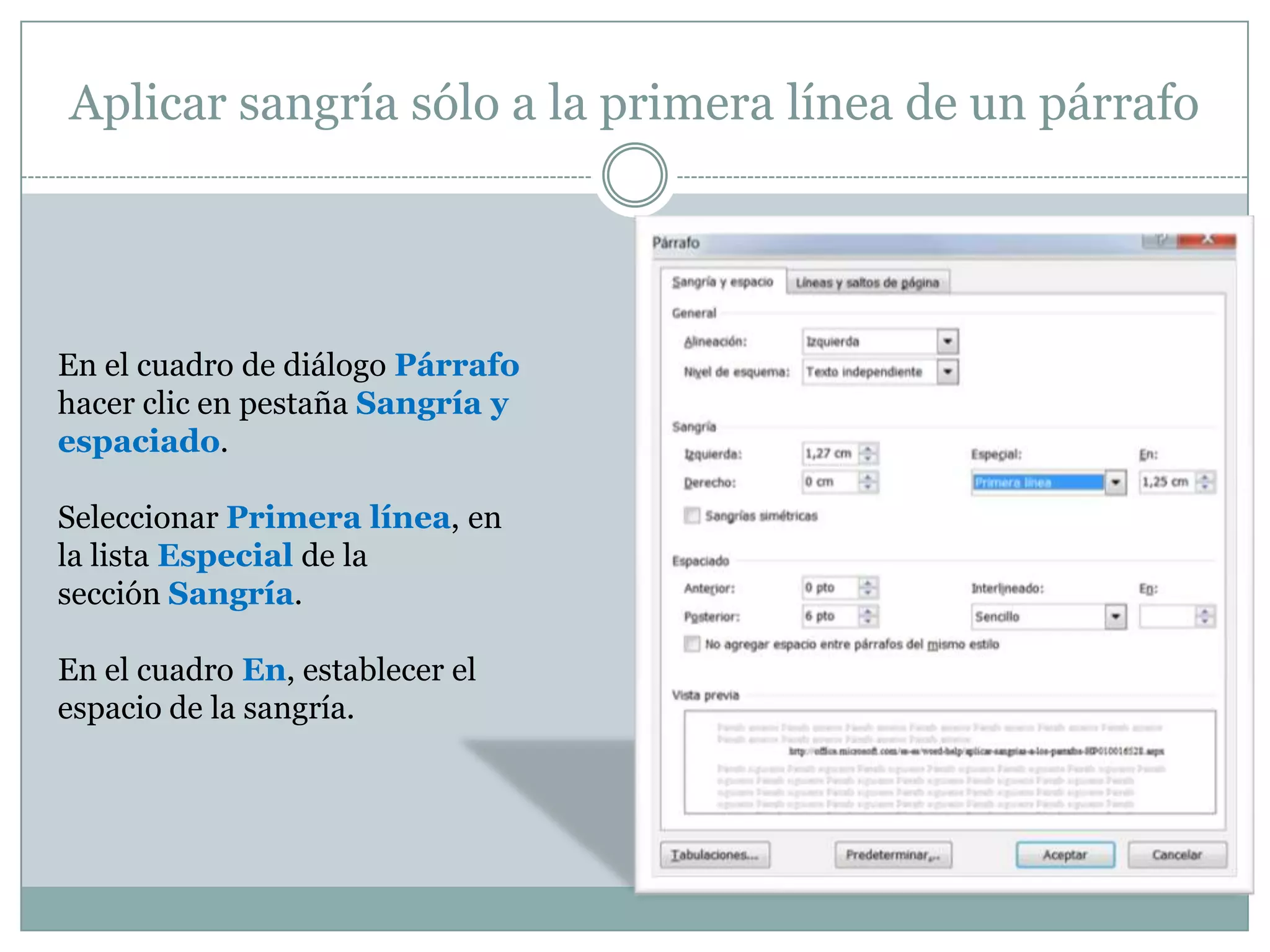 Aplicar sangría sólo a la primera línea de un párrafo




En el cuadro de diálogo Párrafo
hacer clic en pestaña Sangría y
espaciado.

Seleccionar Primera línea, en
la lista Especial de la
sección Sangría.

En el cuadro En, establecer el
espacio de la sangría.
 