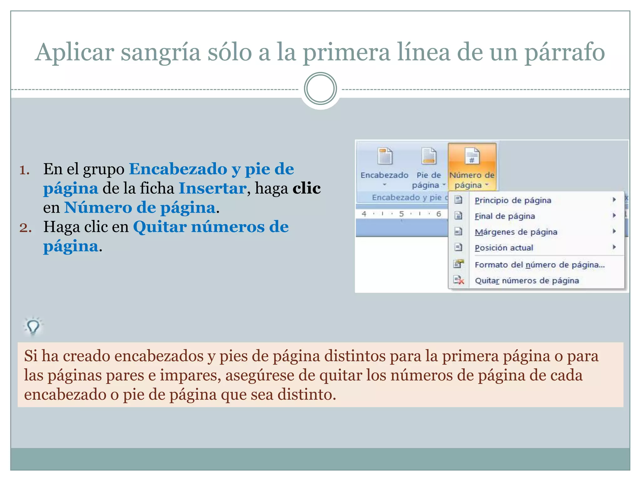 Aplicar sangría sólo a la primera línea de un párrafo



1. En el grupo Encabezado y pie de
   página de la ficha Insertar, haga clic
   en Número de página.
2. Haga clic en Quitar números de
   página.




Si ha creado encabezados y pies de página distintos para la primera página o para
las páginas pares e impares, asegúrese de quitar los números de página de cada
encabezado o pie de página que sea distinto.
 