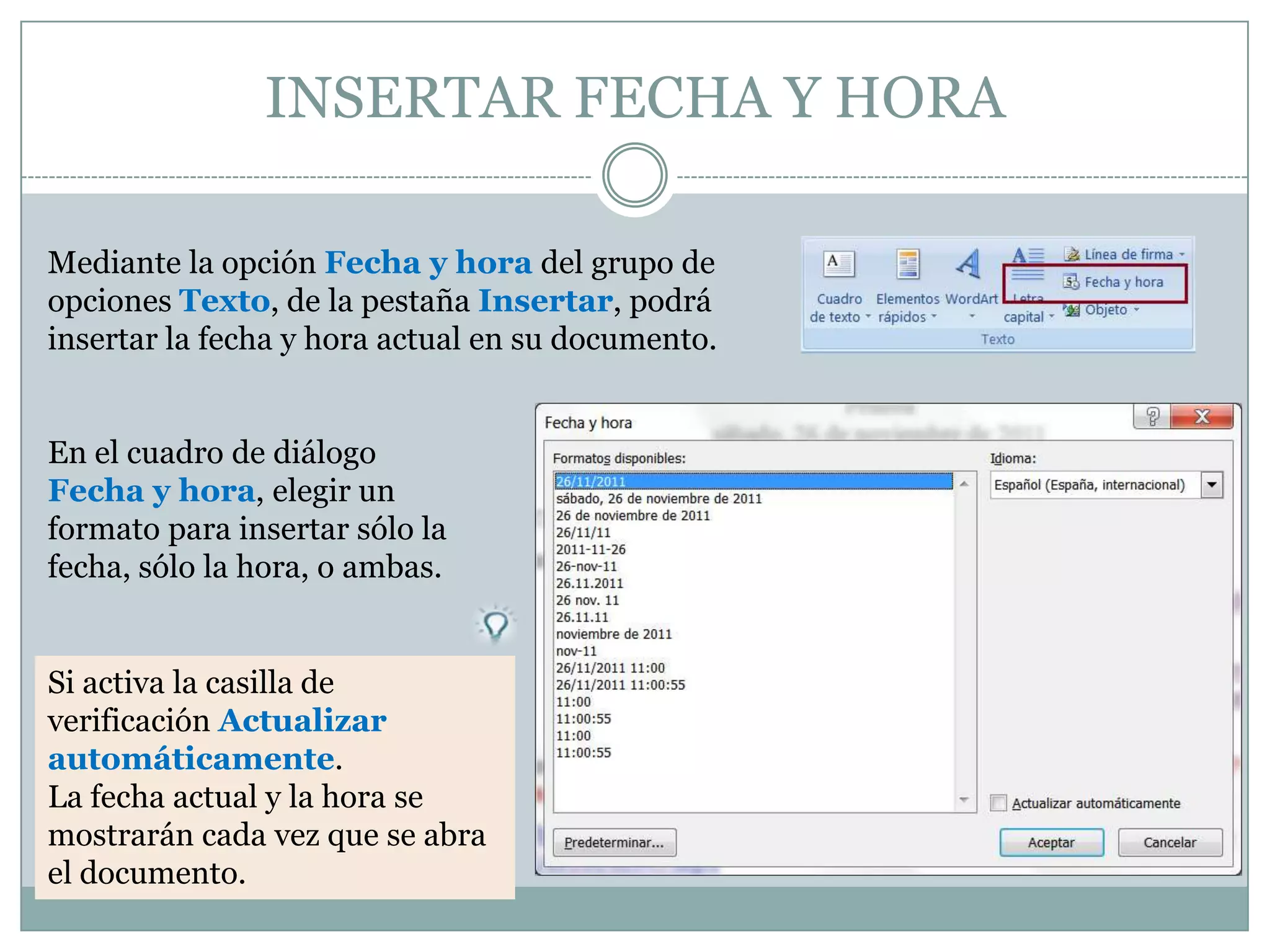 INSERTAR FECHA Y HORA

Mediante la opción Fecha y hora del grupo de
opciones Texto, de la pestaña Insertar, podrá
insertar la fecha y hora actual en su documento.


En el cuadro de diálogo
Fecha y hora, elegir un
formato para insertar sólo la
fecha, sólo la hora, o ambas.


Si activa la casilla de
verificación Actualizar
automáticamente.
La fecha actual y la hora se
mostrarán cada vez que se abra
el documento.
 
