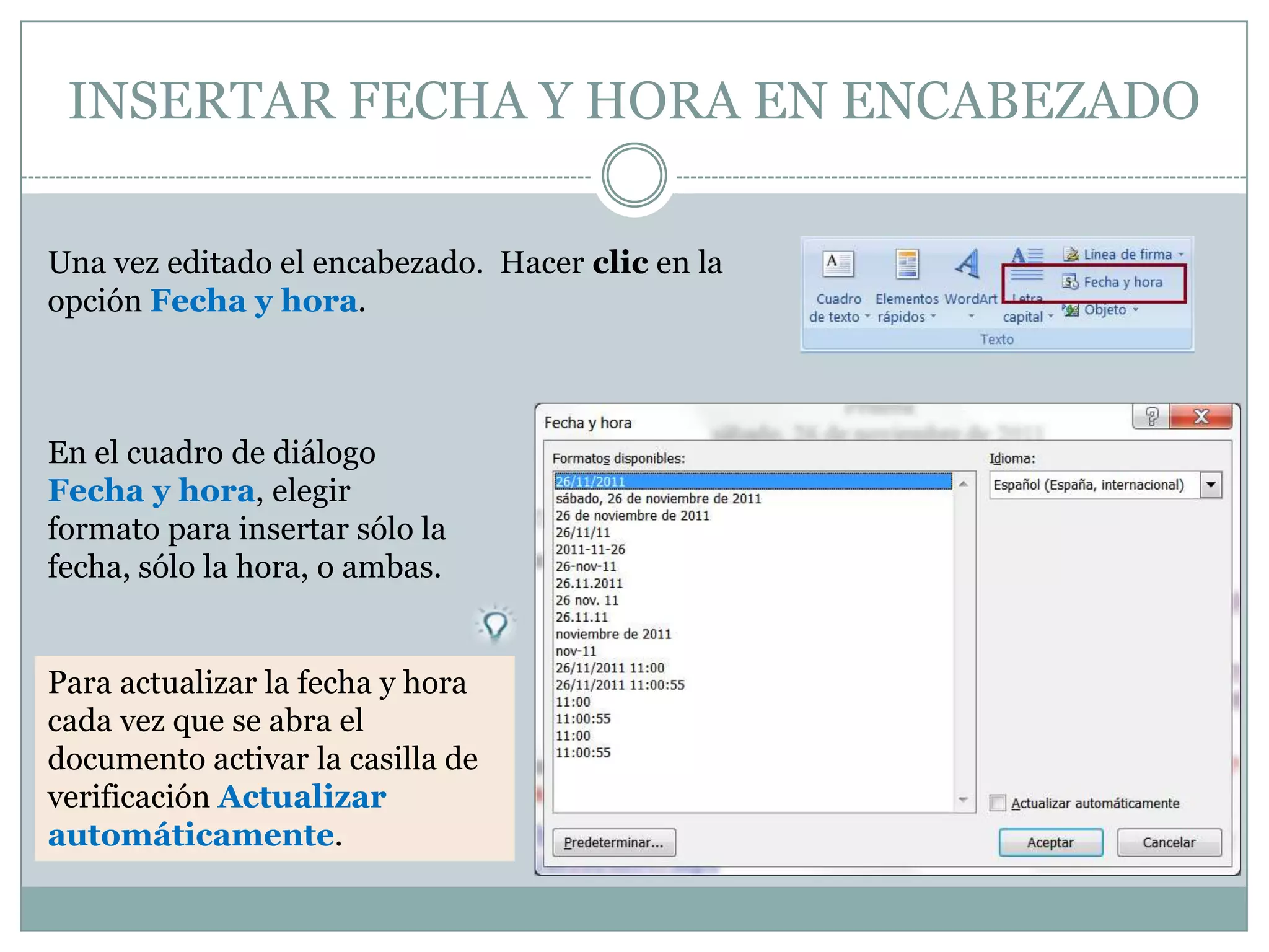 INSERTAR FECHA Y HORA EN ENCABEZADO

Una vez editado el encabezado. Hacer clic en la
opción Fecha y hora.



En el cuadro de diálogo
Fecha y hora, elegir
formato para insertar sólo la
fecha, sólo la hora, o ambas.


Para actualizar la fecha y hora
cada vez que se abra el
documento activar la casilla de
verificación Actualizar
automáticamente.
 