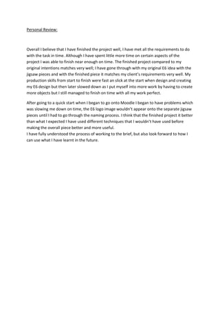 Personal Review:

Overall I believe that I have finished the project well, I have met all the requirements to do
with the task in time. Although I have spent little more time on certain aspects of the
project I was able to finish near enough on time. The finished project compared to my
original intentions matches very well; I have gone through with my original E6 idea with the
jigsaw pieces and with the finished piece it matches my client’s requirements very well. My
production skills from start to finish were fast an slick at the start when design and creating
my E6 design but then later slowed down as I put myself into more work by having to create
more objects but I still managed to finish on time with all my work perfect.
After going to a quick start when I began to go onto Moodle I began to have problems which
was slowing me down on time, the E6 logo image wouldn’t appear onto the separate jigsaw
pieces until I had to go through the naming process. I think that the finished project it better
than what I expected I have used different techniques that I wouldn’t have used before
making the overall piece better and more useful.
I have fully understood the process of working to the brief, but also look forward to how I
can use what I have learnt in the future.

 