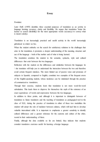 Essay
Postulate:
Later Duff, (1989) identifies three essential purposes of translation as an activity in
language learning: accuracy, clarity and flexibility. He argues that translation "trains the
learner to search (flexibility) for the most appropriate words (accuracy) to convey what
is meant (clarity).
Translation is an increasingly practical and useful activity in the world increasingly
globalized in which we live.
When the student embarks on the search for satisfactory solutions to the challenges that
arise in the translation, it promotes a deeper understanding of the meaning, structure and
use of the language - both of the mother and of what is being learned.
The translation sensitizes the student to the semantic, syntactic, style and cultural
differences that exist between the two languages.
Reflection with the student on the differences and similarities between the languages he
/ she translates will help you to understand the interaction between the two and therefore
avoid certain frequent mistakes. The more limited use of passive voice and pronouns of
subjects in Spanish, compared to English, constitute two examples of the frequent errors
of the English-speaking student, whose incidence can be minimized through the practice
of communicative translation.
Through their exercise, students learn that translation is not more word-for-word
substitution. This leads them to disprove for themselves the myth of the existence of an
exact equivalence of words and expressions between the two languages.
In addition to these points, and although it is important to distinguish between of
translation to future translators and the teaching of translation as pedagogical tool in the
class of ELE, during the practice of translation in either of these two modalities the
student will adopt the role of mediator between cultures, which will lead him to develop
valuable intercultural skills. It is important to emphasize a greater sensitivity to identify
cultural differences and a greater tolerance for the customs and culture of the other,
rooted in their understanding of them.
Finally, although the data available so far are limited, they indicate that students
consider translation exercises useful for learning a foreign language.
 