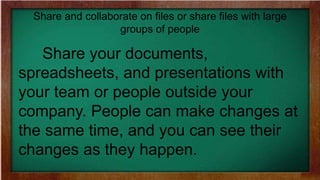 Share and collaborate on files or share files with large
groups of people
Share your documents,
spreadsheets, and presentations with
your team or people outside your
company. People can make changes at
the same time, and you can see their
changes as they happen.
 
