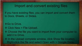 Import and convert existing files
If you have existing files, you can import and convert them
to Docs, Sheets, or Slides.
Go to Drive.
 Click New > File Upload.
 Choose the file you want to import from your computer to
add it to Drive.
 In the Upload complete window, click Show file location.
Right-click the file and select Open with > Google Docs.
 