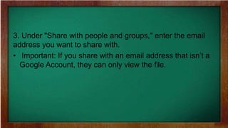3. Under "Share with people and groups," enter the email
address you want to share with.
• Important: If you share with an email address that isn’t a
Google Account, they can only view the file.
 