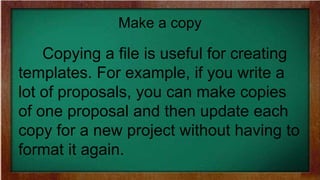 Make a copy
Copying a file is useful for creating
templates. For example, if you write a
lot of proposals, you can make copies
of one proposal and then update each
copy for a new project without having to
format it again.
 