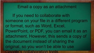 Email a copy as an attachment
If you need to collaborate with
someone on your file in a different program
or format, such as Word, Excel,
PowerPoint, or PDF, you can email it as an
attachment. However, this sends a copy of
the document instead of sharing the
original, so you won’t be able to use
 