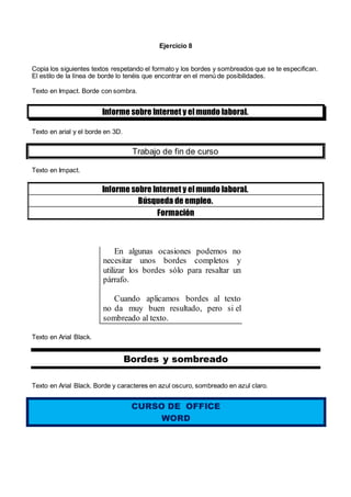 Ejercicio 8
Copia los siguientes textos respetando el formato y los bordes y sombreados que se te especifican.
El estilo de la línea de borde lo tenéis que encontrar en el menú de posibilidades.
Texto en Impact. Borde con sombra.
Informe sobre Internet y elmundo laboral.
Texto en arial y el borde en 3D.
Trabajo de fin de curso
Texto en Impact.
Informe sobre Internet y elmundo laboral.
Búsqueda de empleo.
Formación
En algunas ocasiones podemos no
necesitar unos bordes completos y
utilizar los bordes sólo para resaltar un
párrafo.
Cuando aplicamos bordes al texto
no da muy buen resultado, pero si el
sombreado al texto.
Texto en Arial Black.
Bordes y sombreado
Texto en Arial Black. Borde y caracteres en azul oscuro, sombreado en azul claro.
CURSO DE OFFICE
WORD
 