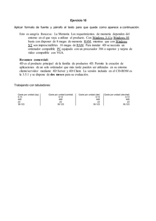 Ejercicio 10
Aplicar formato de fuente y párrafo al texto para que quede como aparece a continuación:
Esto es sangría francesa: La Memoria Los requerimientos de memoria dependen del
entorno en el que vaya a utilizar el producto. Con Windows 3.11y Windows 95
basta con disponer de 8 megas de memoria RAM, mientras que con Windows
NT son imprescindibles 16 megas de RAM. Para instalar 4D se necesita un
ordenador compatible PC equipado con un procesador 386 o superior y tarjeta de
video compatible con VGA.
Resumen comercial:
4D es el producto principal de la familia de productos 4D. Permite la creación de
aplicaciones de un solo ordenador que más tarde pueden ser utilizadas en su entorno
cliente/servidor mediante 4D Server y 4D Client. La versión incluida en el CD-ROM es
la 3.5.1 y se dispone de dos meses para su evaluación.
Trabajando con tabuladores:
Coste por unidad (izq) Coste por unidad (central) Coste por unidad (der) Coste por unidad (decimal)
0.13 0.13 0.13 0,13
449 449 449 449
23 23 23 23
39.123 39.123 39.123 39,123
 