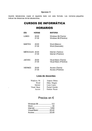 Ejercicio 11
Usando tabulaciones copiar el siguiente texto con este formato. Los números pequeños
indican las distancias de las tabulaciones.
CURSOS DE INFORMÁTICA
HORARIOS
DÍA HORAS MATERIA
LUNES 20:00 Windows 98 (Teoría)
21:30 Windows 98 (Práctica)
MARTES 20:00 Word (Básico)
21:30 Word (Avanzado)
MIÉRCOLES 20:00 Internet (Teórico)
21:30 Internet (Práctico)
JUEVES 20:00 Visual Basic (Teoría)
21:30 Visual Basic (Práctica)
VIERNES 20:00 Access (Teoría)
21:30 Access (Práctica)
Lista de docentes
Windows 98 Amparo Brines
Word Didac Magaix
Internet Laura Lopez
. Visual Basic Piedad Garrido
Access Patricia Picazo
Precios en €
Windows 98 ............................ 5,5
Word.......................................... 30
Internet..................................1200
Visual Basic ........................22,42
Access.................................22,05
 