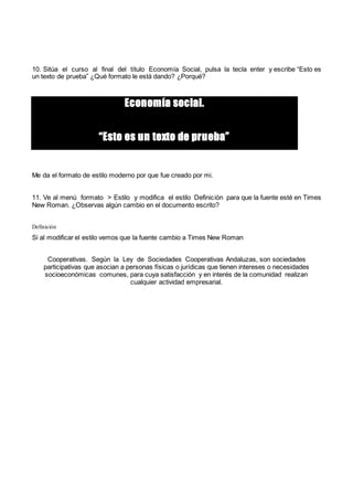10. Sitúa el curso al final del título Economía Social, pulsa la tecla enter y escribe “Esto es
un texto de prueba” ¿Qué formato le está dando? ¿Porqué?
Economía social.
“Esto es un texto de prueba”
Me da el formato de estilo moderno por que fue creado por mi.
11. Ve al menú formato > Estilo y modifica el estilo Definición para que la fuente esté en Times
New Roman. ¿Observas algún cambio en el documento escrito?
Definición
Si al modificar el estilo vemos que la fuente cambio a Times New Roman
Cooperativas. Según la Ley de Sociedades Cooperativas Andaluzas, son sociedades
participativas que asocian a personas físicas o jurídicas que tienen intereses o necesidades
socioeconómicas comunes, para cuya satisfacción y en interés de la comunidad realizan
cualquier actividad empresarial.
 