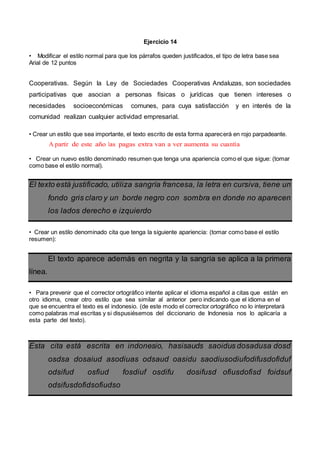 Ejercicio 14
• Modificar el estilo normal para que los párrafos queden justificados, el tipo de letra base sea
Arial de 12 puntos
Cooperativas. Según la Ley de Sociedades Cooperativas Andaluzas, son sociedades
participativas que asocian a personas físicas o jurídicas que tienen intereses o
necesidades socioeconómicas comunes, para cuya satisfacción y en interés de la
comunidad realizan cualquier actividad empresarial.
• Crear un estilo que sea importante, el texto escrito de esta forma aparecerá en rojo parpadeante.
A partir de este año las pagas extra van a ver aumenta su cuantía
• Crear un nuevo estilo denominado resumen que tenga una apariencia como el que sigue: (tomar
como base el estilo normal).
El texto está justificado, utiliza sangría francesa, la letra en cursiva, tiene un
fondo gris claro y un borde negro con sombra en donde no aparecen
los lados derecho e izquierdo
• Crear un estilo denominado cita que tenga la siguiente apariencia: (tomar como base el estilo
resumen):
El texto aparece además en negrita y la sangría se aplica a la primera
línea.
• Para prevenir que el corrector ortográfico intente aplicar el idioma español a citas que están en
otro idioma, crear otro estilo que sea similar al anterior pero indicando que el idioma en el
que se encuentra el texto es el indonesio. (de este modo el corrector ortográfico no lo interpretará
como palabras mal escritas y si dispusiésemos del diccionario de Indonesia nos lo aplicaría a
esta parte del texto).
Esta cita está escrita en indonesio, hasisauds saoidus dosadusa dosd
osdsa dosaiud asodiuas odsaud oasidu saodiusodiufodifusdofiduf
odsifud osfiud fosdiuf osdifu dosifusd ofiusdofisd foidsuf
odsifusdofidsofiudso
 