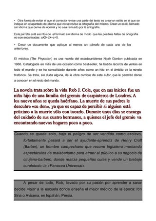 • Otra forma de evitar el que el corrector revise una parte del texto es crear un estilo en el que se
indique en el apartado de idioma que no se revise la ortografía del mismo. Crear un estilo llamado
sin idioma que derive de normal y no sea revisado por la ortografía.
Este párrafo está escrito con el formato sin idioma de modo que las posibles faltas de ortografía
no son encontradas: aX2+bX+c=0.
• Crear un documento que aplique al menos un párrafo de cada uno de los
anteriores.
El médico (The Physician) es una novela del estadounidense Noah Gordon publicada en
1986. Catalogada en más de una ocasión como best-seller, ha batido récords de ventas en
todo el mundo y se ha consolidado durante años como un hito en el ámbito de la novela
histórica. Se trata, sin duda alguna, de la obra cumbre de este autor, que le permitió darse
a conocer en el resto del mundo.
LLLaaa nnnooovvveeelllaaa tttrrraaatttaaa sssooobbbrrreee lllaaa vvviiidddaaa RRRooobbb JJJ... CCCooollleee,,, qqquuueee eeennn sssuuusss iiinnniiiccciiiooosss fffuuueee uuunnn
nnniiiñññooo hhhiiijjjooo dddeee uuunnnaaa fffaaammmiiillliiiaaa dddeeelll gggrrreeemmmiiiooo dddeee cccaaarrrpppiiinnnttteeerrrooosss dddeee LLLooonnndddrrreeesss... AAA
lllooosss nnnuuueeevvveee aaañññooosss ssseee qqquuueeedddaaa hhhuuuééérrrfffaaannnooo... LLLaaa mmmuuueeerrrttteee dddeee sssuuusss pppaaadddrrreeesss llleee
dddeeessscccuuubbbrrreee «««sssuuu dddooonnn»»»,,, yyyaaa qqquuueee eeesss cccaaapppaaazzz dddeee pppeeerrrccciiibbbiiirrr sssiii aaalllggguuuiiieeennn eeessstttááá
ppprrróóóxxxiiimmmooo aaa lllaaa mmmuuueeerrrttteee sssóóólllooo cccooonnn tttooocccaaarrrlllooo... DDDuuurrraaannnttteee uuunnnooosss dddíííaaasss ssseee eeennncccaaarrrgggaaa
dddeeelll cccuuuiiidddaaadddooo dddeee sssuuusss cccuuuaaatttrrrooo hhheeerrrmmmaaannnooosss,,, aaa qqquuuiiieeennneeesss eeelll jjjeeefffeee dddeeelll gggrrreeemmmiiiooo vvvaaa
eeennncccooonnntttrrraaannndddooo nnnuuueeevvvooosss hhhooogggaaarrreeesss pppooocccooo aaa pppooocccooo...
Cuando se queda solo, bajo el peligro de ser vendido como esclavo,
fortuitamente pasará a ser el ayudante-aprendiz de Henry Croft
(Barber), un hombre campechano que recorre Inglaterra montando
espectáculos de malabarismo para atraer al público a su negocio de
cirujano-barbero, donde realiza pequeñas curas y vende un brebaje
curalotodo: la «Panacea Universal».
A pesar de todo, Rob, llevado por su pasión por aprender a sanar
decide viajar a la escuela donde enseña el mejor médico de la época: Ibn
Sina o Avicena, en Ispahán, Persia.
 