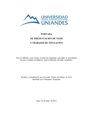 PORTADA
DE PRESENTACIÓN DE TESIS
Y TRABAJOS DE TITULACIÓN
Para ser utilizado como norma en todos los programas que exigen la presentación
de tesis o trabajos de titulación para la obtención del título académico.
Revisión y actualización por el Comité Técnico de Edición de Tesis
Aprobado por el Decanato Académico
Puyo 10, de Junio de 2015
 
