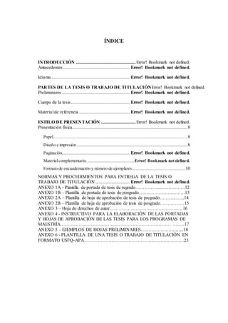 ÍNDICE
INTRODUCCIÓN ....................................................Error! Bookmark not defined.
Antecedentes .......................................................... Error! Bookmark not defined.
Idioma .................................................................... Error! Bookmark not defined.
PARTES DE LA TESIS O TRABAJO DE TITULACIÓNError! Bookmark not defined.
Preliminares ........................................................... Error! Bookmark not defined.
Cuerpo de la tesis ................................................... Error! Bookmark not defined.
Material de referencia ............................................ Error! Bookmark not defined.
ESTILO DE PRESENTACIÓN ..............................Error! Bookmark not defined.
Presentación física....................................................................................................8
Papel.....................................................................................................................8
Diseño e impresión ................................................................................................8
Paginación........................................................... Error! Bookmark not defined.
Material complementario..........................................Error! Bookmark not defined.
Formato de encuadernación y número de ejemplares..............................................10
NORMAS Y PROCEDIMIENTOS PARA ENTREGA DE LA TESIS O
TRABAJO DE TITULACIÓN .............................. Error! Bookmark not defined.
ANEXO 1A - Plantilla de portada de tesis de regrado……………..…………….12
ANEXO 1B – Plantilla de portada de tesis de posgrado…………………...…….13
ANEXO 2A – Plantilla de hoja de aprobación de tesis de pregrado………..…...14
ANEXO 2B – Plantilla de hoja de aprobación de tesis de posgrado……….……15
ANEXO 3 – Hoja de derechos de autor…………………………….………...…16
ANEXO 4 - INSTRUCTIVO PARA LA ELABORACIÓN DE LAS PORTADAS
Y HOJAS DE APROBACIÓN DE LAS TESIS PARA LOS PROGRAMAS DE
MAESTRÍA……………………………………………………………… ….….17
ANEXO 5 – EJEMPLOS DE HOJAS PRELIMINARES…………………..…...18
ANEXO 6 - PLANTILLA DE UNA TESIS O TRABAJO DE TITULACIÓN EN
FORMATO USFQ-APA………………………………………………..……….23
 
