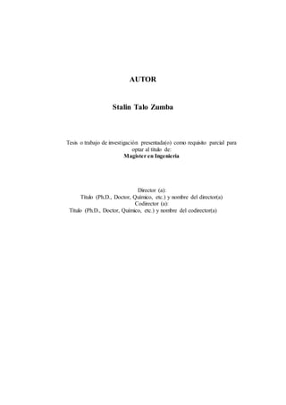 AUTOR
Stalin Talo Zumba
Tesis o trabajo de investigación presentada(o) como requisito parcial para
optar al título de:
Magister en Ingeniería
Director (a):
Título (Ph.D., Doctor, Químico, etc.) y nombre del director(a)
Codirector (a):
Título (Ph.D., Doctor, Químico, etc.) y nombre del codirector(a)
 