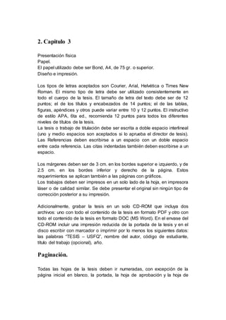 2. Capitulo 3
Presentación física
Papel.
El papel utilizado debe ser Bond, A4, de 75 gr. o superior.
Diseño e impresión.
Los tipos de letras aceptados son Courier, Arial, Helvética o Times New
Roman. El mismo tipo de letra debe ser utilizado consistentemente en
todo el cuerpo de la tesis. El tamaño de letra del texto debe ser de 12
puntos; el de los títulos y encabezados de 14 puntos; el de las tablas,
figuras, apéndices y otros puede variar entre 10 y 12 puntos. El instructivo
de estilo APA, 6ta ed., recomienda 12 puntos para todos los diferentes
niveles de títulos de la tesis.
La tesis o trabajo de titulación debe ser escrita a doble espacio interlineal
(uno y medio espacios son aceptados si lo aprueba el director de tesis).
Las Referencias deben escribirse a un espacio con un doble espacio
entre cada referencia. Las citas indentadas también deben escribirse a un
espacio.
Los márgenes deben ser de 3 cm. en los bordes superior e izquierdo, y de
2.5 cm. en los bordes inferior y derecho de la página. Estos
requerimientos se aplican también a las páginas con gráficos.
Los trabajos deben ser impresos en un solo lado de la hoja, en impresora
láser o de calidad similar. Se debe presentar el original sin ningún tipo de
corrección posterior a su impresión.
Adicionalmente, grabar la tesis en un solo CD-ROM que incluya dos
archivos: uno con todo el contenido de la tesis en formato PDF y otro con
todo el contenido de la tesis en formato DOC (MS Word). En el envase del
CD-ROM incluir una impresión reducida de la portada de la tesis y en el
disco escribir con marcador o imprimir por lo menos los siguientes datos:
las palabras “TESIS – USFQ”, nombre del autor, código de estudiante,
título del trabajo (opcional), año.
Paginación.
Todas las hojas de la tesis deben ir numeradas, con excepción de la
página inicial en blanco, la portada, la hoja de aprobación y la hoja de
 