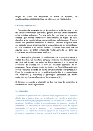 tengan en cuenta sus exigencias, su forma de aprender, sus
condicionantes psicopedagógicos, sus intereses, sus necesidades.
Criterios de Evaluación
Respecto a la secuenciación de los contenidos, está claro que no hay
una única secuenciación con validez general, sino que variará atendiendo
a las distintas realidades. Por otra parte, hay que tener en cuenta dos
criterios que hemos mencionado anteriormente: la lógica de cada
disciplina y las características psicosociológicas del alumnado. El primer
criterio será preferente al elaborar el Proyecto Curricular, aunque no debe
ser absoluto, ya que si sometemos la secuenciación de los contenidos de
muchos manuales a un mínimo análisis, podremos comprobar que en
algunos casos el orden establecido tradicionalmente no tiene una
fundamentación suficientemente justificada.
El criterio psicológico será prioritario al elaborar la programación de la
unidad didáctica. Es importante porque permite una más fácil asimilación
por parte del alumno. Las teorías de Piaget plantearon la necesidad de
secuenciar de acuerdo con el nivel de desarrollo operatorio de los
educandos. Según el aprendizaje significativo de Ausubel los contenidos
deben ordenarse teniendo en cuenta simultáneamente su significatividad
lógica (la presentación de los contenidos debe facilitar la comprensión de
sus relaciones y relevancia) y psicológica (relacionar los nuevos
contenidos con los que el educando tiene previamente).
Si tenemos en cuenta la distinción de los tres tipos de contenidos, la
secuenciación variará ligeramente:
Los conceptos
Se presentarán primero los más representativos progresando hacia un mayor
detalle. Los principios deben ser inicialmente muy simples y explicativos,
haciéndose más complejos progresivamente. Los conceptos, en el ámbito léxico,
funcional y fonológico, vendrán determinados, pues, por los temas y los tipos de
actividades. Las situaciones de comunicación favorecerán usos del lenguaje
organizados en torno a funciones y sus correspondientes exponentes
lingüísticos. Los contenidos léxicos se agruparán en tres grandes secciones:
fórmulas y expresiones rutinarias, centros de interés y lenguaje de aula. Los
 