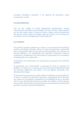 conceptos fonológicos atenderán a los aspectos de entonación, ritmo,
acentuación y sonidos.
Los procedimientos
Son en este modelo el núcleo organizativo predominante. Estarán
estrechamente vinculados a las actividades y los tipos de textos. Deben empezar
por los más simples según el número de pasos a seguir, número de decisiones
que hay que tomar, grado de novedad... Hay que iniciarse con las técnicas ya
conocidas y con las estrategias-eje de carácter general.
Las actitudes
No presentan grandes problemas en cuanto a su secuenciación. Sin embargo,
partimos de aquellas actitudes, valores y normas más generales y elementales
para ir progresando hacia las que ofrecen particularidades o se conectan con
procesos afectivos y de socialización más específicos. Evolucionar desde la
aceptación y cumplimiento de normas hasta la comprensión de su necesidad y
la participación en su elaboración.
Actualmente, nos encontramos con tres formas de secuenciar los contenidos
(syllabus):
El gramatical: esta secuenciación se preocupa de cómo se expresan los
hablantes. La lengua es un sistema que hay que aprender gradualmente desde
los elementos lingüísticos más fáciles a los más difíciles, excluyendo otros
elementos de la lengua.
El situacional se preocupa de cuándo y dónde el estudiante usará el inglés. Por
lo tanto se ordenan los elementos lingüísticos independientemente del lugar
que ocupan en la gramática, atendiendo a la probabilidad de que se necesiten
usar en unas determinadas situaciones sociales. En realidad, no existe ninguna
secuenciación situacional, sino gramatical, que usa las situaciones sociales para
presentar y practicar las formas lingüísticas.
 