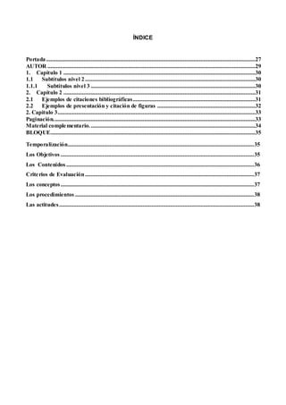 ÍNDICE
Portada.................................................................................................................................................27
AUTOR ................................................................................................................................................29
1. Capítulo 1 .....................................................................................................................................30
1.1 Subtítulos nivel 2......................................................................................................................30
1.1.1 Subtítulos nivel 3 ..................................................................................................................30
2. Capítulo 2 .....................................................................................................................................31
2.1 Ejemplos de citaciones bibliográficas.....................................................................................31
2.2 Ejemplos de presentación y citación de figuras ....................................................................32
2. Capitulo 3.........................................................................................................................................33
Paginación............................................................................................................................................33
Material complementario...................................................................................................................34
BLOQUE..............................................................................................................................................35
Temporalización.................................................................................................................................35
Los Objetivos ......................................................................................................................................35
Los Contenidos ..................................................................................................................................36
Criterios de Evaluación .....................................................................................................................37
Los conceptos......................................................................................................................................37
Los procedimientos ............................................................................................................................38
Las actitudes.......................................................................................................................................38
 