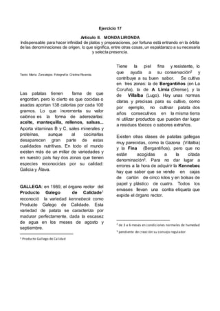 Ejercicio 17
Artículo II. MONDA LIRONDA
Indispensable para hacer infinidad de platos y preparaciones, por fortuna está entrando en la órbita
de las denominaciones de origen, lo que significa, entre otras cosas, un espaldarazo a su necesaria
y selecta presencia.
Texto: María Zarzalejos; Fotografía: Cristina Rivarola.
Las patatas tienen fama de que
engordan, pero lo cierto es que cocidas o
asadas aportan 138 calorías por cada 100
gramos. Lo que incrementa su valor
calórico es la forma de aderezarlas:
aceite, mantequilla, rellenos, salsas...
Aporta vitaminas B y C, sales minerales y
proteínas, aunque al cocinarlas
desaparecen gran parte de estas
cualidades nutritivas. En todo el mundo
existen más de un millar de variedades y
en nuestro país hay dos zonas que tienen
especies reconocidas por su calidad:
Galicia y Álava.
GALLEGA: en 1989, el órgano rector del
Producto Galego de Calidade1
reconoció la variedad kennebeck como
Producto Galego de Calidade. Esta
variedad de patata se caracteriza por
madurar perfectamente, dada la escasez
de agua en los meses de agosto y
septiembre.
1 Producto Gallego de Calidad
Tiene la piel fina y resistente, lo
que ayuda a su conservación2 y
contribuye a su buen sabor. Se cultiva
en tres zonas: la de Bergantiños (en La
Coruña), la de A Limia (Orense), y la
de Villalba (Lugo). Hay unas normas
claras y precisas para su cultivo, como
por ejemplo, no cultivar patata dos
años consecutivos en la misma tierra
ni utilizar productos que puedan dar lugar
a residuos tóxicos o sabores extraños.
Existen otras clases de patatas gallegas
muy parecidas, como la Gazona (Villalba)
y la Fina (Bergantiños), pero que no
están acogidas a la citada
denominación3. Para no dar lugar a
errores a la hora de adquirir la Kennebec
hay que saber que se vende en cajas
de cartón de cinco kilos y en bolsas de
papel y plástico de cuatro. Todos los
envases llevan una contra etiqueta que
expide el órgano rector.
2 de 3 a 6 meses en condiciones normales de humedad
3 pendiente de creación su consejo regulador
 