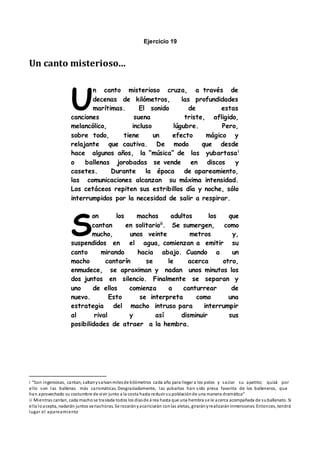 Ejercicio 19
Un canto misterioso...
n canto misterioso cruza, a través de
decenas de kilómetros, las profundidades
marítimas. El sonido de estas
canciones suena triste, afligido,
melancólico, incluso lúgubre. Pero,
sobre todo, tiene un efecto mágico y
relajante que cautiva. De modo que desde
hace algunos años, la “música” de las yubartasai
o ballenas jorobadas se vende en discos y
casetes. Durante la época de apareamiento,
las comunicaciones alcanzan su máxima intensidad.
Los cetáceos repiten sus estribillos día y noche, sólo
interrumpidos por la necesidad de salir a respirar.
on los machos adultos los que
cantan en solitarioii
. Se sumergen, como
mucho, unos veinte metros y,
suspendidos en el agua, comienzan a emitir su
canto mirando hacia abajo. Cuando a un
macho cantarín se le acerca otro,
enmudece, se aproximan y nadan unos minutos los
dos juntos en silencio. Finalmente se separan y
uno de ellos comienza a canturrear de
nuevo. Esto se interpreta como una
estrategia del macho intruso para interrumpir
al rival y así disminuir sus
posibilidades de atraer a la hembra.
i “Son ingeniosas, cantan, saltanysalvanmilesde kilómetros cada año para llegar a los polos y saciar su apetito; quizá por
ello son las ballenas más carismáticas. Desgraciadamente, las yubartas han sido presa favorita de los balleneros, que
han aprovechado su costumbre de vivir junto a la costa hasta reducir supoblaciónde una manera dramática”
ii Mientras cantan, cada machose traslada todos los díasde á rea hasta que una hembra se le acerca acompañada de suballenato. Si
ella loacepta, nadarán juntos variashoras. Se rozarányacariciarán conlas aletas, girarányrealizaráninmersiones. Entonces, tendrá
lugar el apareamiento
U
S
 