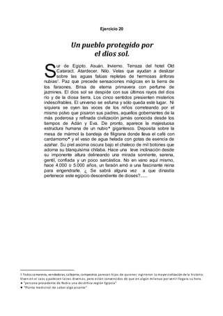 Ejercicio 20
Un pueblo protegido por
el dios sol.
ur de Egipto. Asuán. Invierno. Terraza del hotel Old
Cataract. Atardecer. Nilo. Velas que ayudan a deslizar
sobre las aguas falúas repletas de hermosas ánforas
nubias. Paz que precede sensaciones mágicas en la tierra de
los faraones. Brisa de eterna primavera con perfume de
jazmines. El dios sol se despide con sus últimos rayos del dios
río y de la diosa tierra. Los cinco sentidos presienten misterios
indescifrables. El universo se esfuma y sólo queda este lugar. Ni
siquiera se oyen las voces de los niños correteando por el
mismo polvo que pisaron sus padres, aquellos gobernantes de la
más poderosa y refinada civilización jamás conocida desde los
tiempos de Adán y Eva. De pronto, aparece la majestuosa
estructura humana de un nubio gigantesco. Deposita sobre la
mesa de mármol la bandeja de filigrana donde lleva el café con
cardamomo y el vaso de agua helada con gotas de esencia de
azahar. Su piel asoma oscura bajo el chaleco de mil botones que
adorna su blanquísima chilaba. Hace una leve inclinación desde
su imponente altura delineando una mirada sonriente, serena,
gentil, confiada y un poco sarcástica. No en vano aquí mismo,
hace 4.000 o 5.000 años, un faraón amó a una fascinante reina
para engendrarle. ¿ Se sabrá alguna vez a que dinastía
pertenece este egipcio descendiente de dioses?......
 Todos camareros, vendedoras, callejeros, campesinos parecen hijos de quienes ingirieron la mayor civilización de la historia.
Viven en el caos y padecen lacras diversas, pero están convencidos de que en algún milenuo por venir llegara su hora.
 “persona procedente de Nubia una desértica región Egipcia”
 “Planta medicinal de sabor algo picante”
S
 