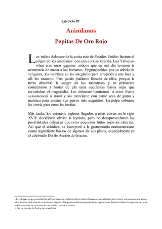Ejercicio 21
Arándanos
Pepitas De Oro Rojo
os indios delaware de la costa este de Estados Unidos ilustran el
origen de los arándanosi con una curiosa leyenda. Los Yah-qua-
whee eran unos gigantes míticos que un mal día tuvieron la
ocurrencia de atacar a los humanos. Engrandecidos por su anhelo de
venganza, los hombres se las arreglaron para arrojarlos a una fosa y
allí los mataron. Pero jamás pudieron librarse de ellos, porque la
tierra absorbió la sangre de los monstruos y en primavera
comenzaron a brotar de ella unas suculentas bayas rojas que
recordaban el magnicidio. Los delaware bautizaron a estos frutos
sassamenesh o ibimi y los mezclaron con carne seca de gamo y
manteca para cocinar sus guisos más exquisitos. La pulpa sobrante
les servía para curar las heridas.
Más tarde, los primeros ingleses llegados a estas costas en le siglo
XVIIii decidieron obviar la leyenda, pero no desaprovecharon las
posibilidades culinarias que estos pequeños frutos rojos les ofrecían,
Así que el arándano se incorporó a la gastronomía norteamericana
como ingrediente básico de algunos de sus platos, especialmente en
el celebrado Día de Acción de Gracias.
i Esta baya roja ycomestible fue el fruto silvestre preferidode los indios delaware que habitaban la costa est norteamericana. Ahora,
el arándanoes la base de un próspero negocio. Recogidomediante espectaculares operaciones, Estados Unidos lo exporta par qu e
medio mundo lo consuma en pasteles, tartas o zumos
ii No se conoce la fecha con exactitud
L
 