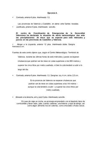 Ejercicio 4.
• Centrado, anterior 6 ptos. Interlineado 1,5.
Las provincias de Valencia y Castellón, en alerta ante fuertes nevadas.
• Justificado, anterior 6 ptos. Interlineado sencillo.
El centro de Coordinación de Emergencias de la Generalitat
Valenciana ha declarado la situación de alerta meteorológica dos ante
las precipitaciones de nieve que se esperan para este miércoles y
jueves en las provincias de Castellón y Valencia.
• Alinear a la izquierda, anterior 12 ptos. Interlineado doble. Sangría
francesa 2 cm.
Fuentes de este centro dijeron que, según el Centro Meteorológico Territorial de
Valencia, durante las últimas horas de este miércoles y jueves se esperan
chubascos que podrían ser de nieve en cotas superiores a los 800 metros y
superar los cinco litros por metro cuadrado, si bien la cota tenderá a subir a lo
largo del día.
• Centrado, anterior 6 ptos. Interlineado 1,5. Sangrías: izq. 4 cm, dcha. 2,5 cm.
En la provincia de Valencia se esperan chubascos que
podrían ser de nieve en cotas superiores a los mil metros -
aunque la cota tenderá a subir - y superar los cinco litros por
metro cuadrado.
• Alineado a la derecha, ant y post 0 ptos. Interlineado sencillo.
En caso de viaje en coche, se aconseja emprenderlo con el depósito lleno de
combustible y llevar radio, pala, cuerda, cadenas, una linterna y ropa de abrigo, así
como algún alimento rico en calorías, como chocolate o frutos secos.
 