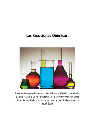 Las Reacciones Químicas.




La reacción química es una transformación de la materia,
 es decir, una o varias sustancias se transforman en unas
diferentes debido a su compocisión y propiedades que se
                         modifican.
 