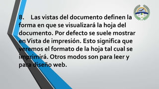 8. Las vistas del documento definen la
forma en que se visualizará la hoja del
documento. Por defecto se suele mostrar
enVista de impresión. Esto significa que
veremos el formato de la hoja tal cual se
imprimirá. Otros modos son para leer y
para diseño web.
 