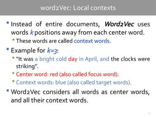 10
word2Vec: Local contexts
 Instead of entire documents, Word2Vec uses
words k positions away from each center word.
 These words are called context words.
 Example for k=3:
 “It was a bright cold day in April, and the clocks were
striking”.
 Center word: red (also called focus word).
 Context words: blue (also called target words).
 Word2Vec considers all words as center words,
and all their context words.
 