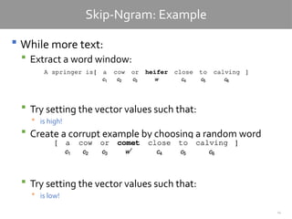 24
Skip-Ngram: Example
 While more text:
 Extract a word window:
 Try setting the vector values such that:
 is high!
 Create a corrupt example by choosing a random word
 Try setting the vector values such that:
 is low!
 