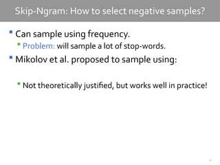 25
Skip-Ngram: How to select negative samples?
 Can sample using frequency.
 Problem: will sample a lot of stop-words.
 Mikolov et al. proposed to sample using:
 Not theoretically justified, but works well in practice!
 