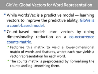 28
GloVe: GlobalVectors forWord Representation
 While word2Vec is a predictive model — learning
vectors to improve the predictive ability, GloVe is
a count-based model.
 Count-based models learn vectors by doing
dimensionality reduction on a co-occurrence
counts matrix.
 Factorize this matrix to yield a lower-dimensional
matrix of words and features, where each row yields a
vector representation for each word.
 The counts matrix is preprocessed by normalizing the
counts and log-smoothing them.
 
