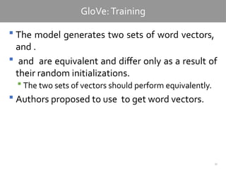 30
GloVe:Training
 The model generates two sets of word vectors,
and .
 and are equivalent and differ only as a result of
their random initializations.
 The two sets of vectors should perform equivalently.
 Authors proposed to use to get word vectors.
 