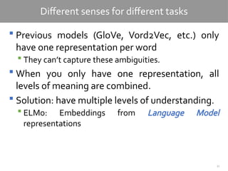 33
Different senses for different tasks
 Previous models (GloVe, Vord2Vec, etc.) only
have one representation per word
 They can’t capture these ambiguities.
 When you only have one representation, all
levels of meaning are combined.
 Solution: have multiple levels of understanding.
 ELMo: Embeddings from Language Model
representations
 