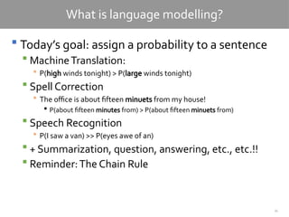 34
What is language modelling?
 Today’s goal: assign a probability to a sentence
 MachineTranslation:
 P(high winds tonight) > P(large winds tonight)
 Spell Correction
 The office is about fifteen minuets from my house!
 P(about fifteen minutes from) > P(about fifteen minuets from)
 Speech Recognition
 P(I saw a van) >> P(eyes awe of an)
 + Summarization, question, answering, etc., etc.!!
 Reminder:The Chain Rule
 