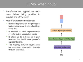 37
ELMo:What input?
 Transformations applied for each
token before being provided to
input of first LSTM layer.
 Pros of character embeddings:
 It allows to pick up on morphological
features that word-level embeddings
could miss.
 It ensures a valid representation
even for out-of-vocabulary words.
 It allows us to pick up on n-gram
features that build more powerful
representations.
 The highway network layers allow
for smoother information transfer
through the input.
 